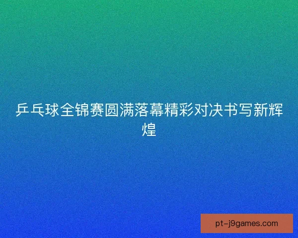 乒乓球全锦赛圆满落幕精彩对决书写新辉煌