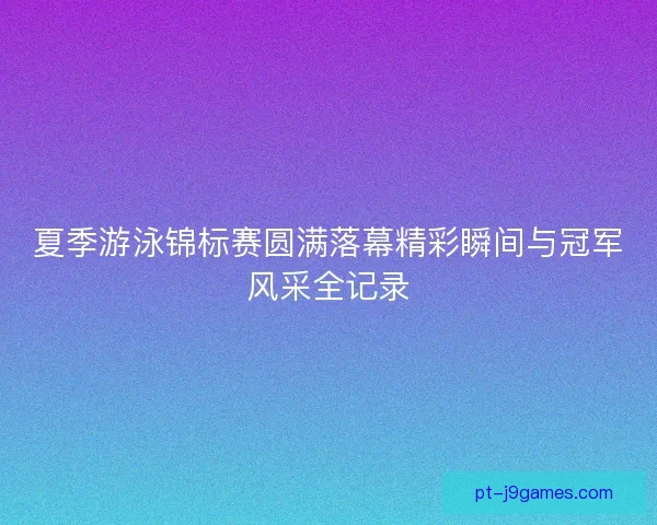 夏季游泳锦标赛圆满落幕精彩瞬间与冠军风采全记录
