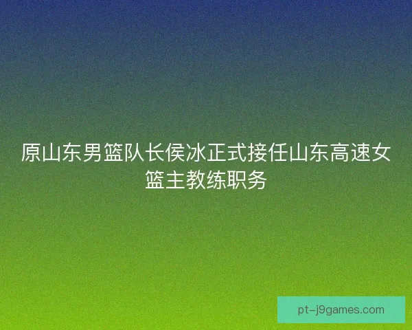原山东男篮队长侯冰正式接任山东高速女篮主教练职务
